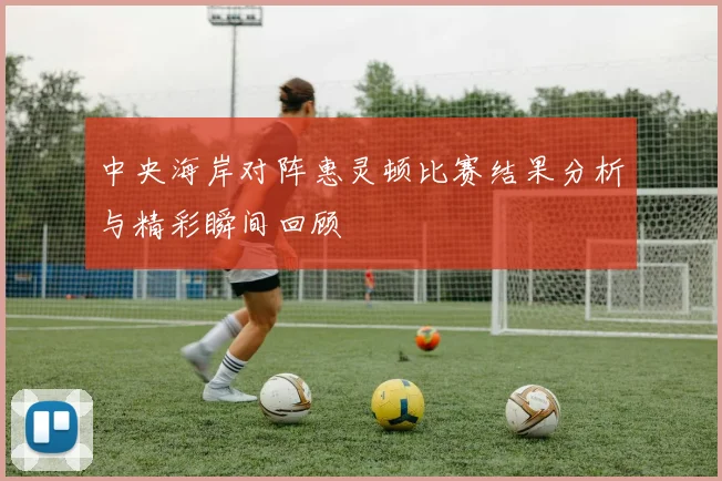 中央海岸对阵惠灵顿比赛结果分析与精彩瞬间回顾