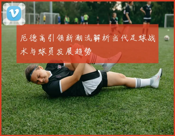 厄德高引领新潮流解析当代足球战术与球员发展趋势