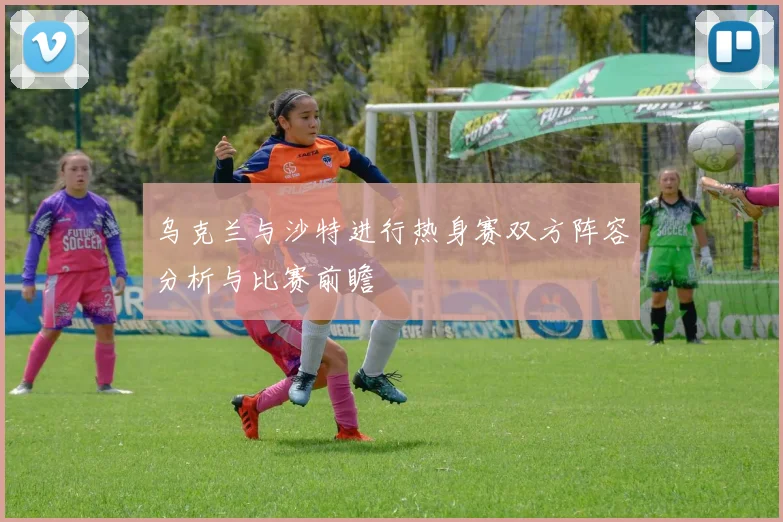 乌克兰与沙特进行热身赛双方阵容分析与比赛前瞻