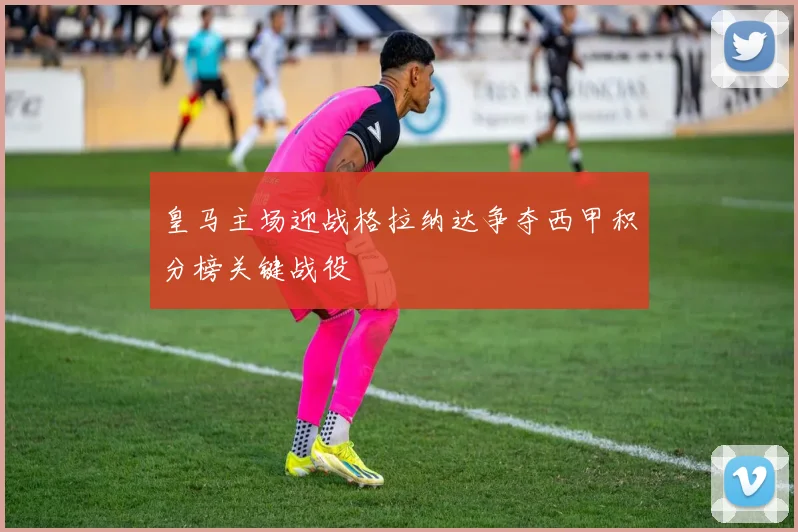 皇马主场迎战格拉纳达争夺西甲积分榜关键战役
