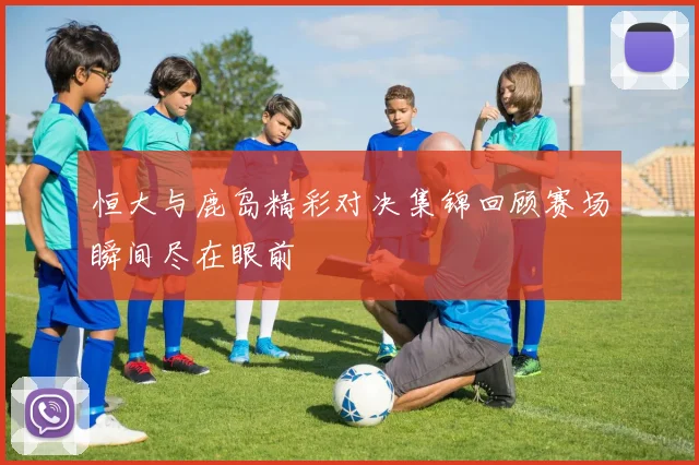 恒大与鹿岛精彩对决集锦回顾赛场瞬间尽在眼前