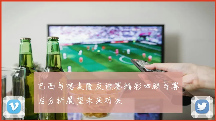 巴西与喀麦隆友谊赛精彩回顾与赛后分析展望未来对决