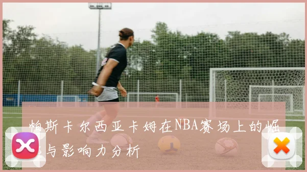 帕斯卡尔西亚卡姆在NBA赛场上的崛起与影响力分析