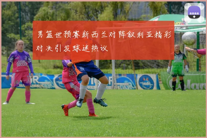 男篮世预赛新西兰对阵叙利亚精彩对决引发球迷热议