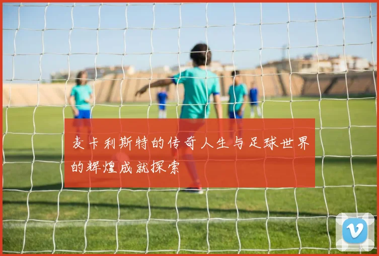 麦卡利斯特的传奇人生与足球世界的辉煌成就探索
