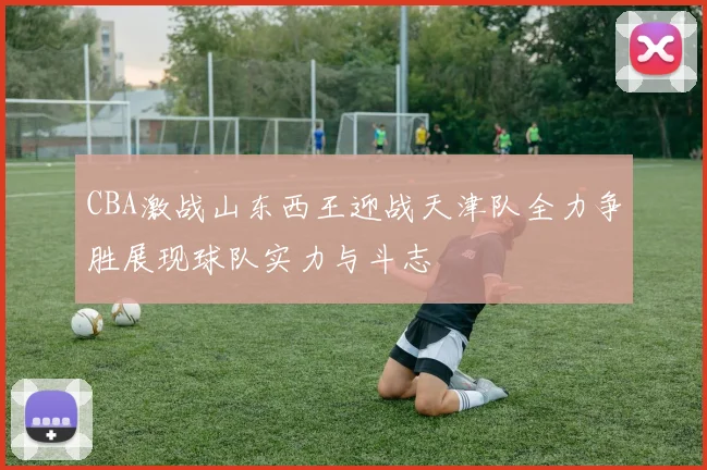 CBA激战山东西王迎战天津队全力争胜展现球队实力与斗志