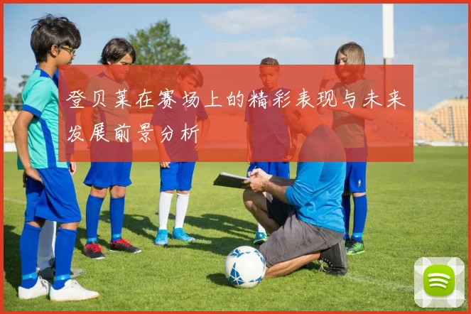 登贝莱在赛场上的精彩表现与未来发展前景分析