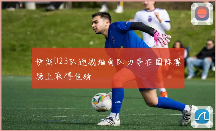 伊朗U23队迎战缅甸队力争在国际赛场上取得佳绩