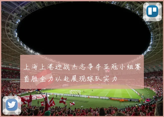 上海上港迎战杰志争夺亚冠小组赛首胜全力以赴展现球队实力